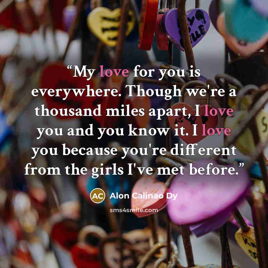 “My love for you is everywhere. Though we're a thousand miles apart, I love you and you know it. I love you because you're different from the girls I've met before.” quote by Alon Calinao Dy