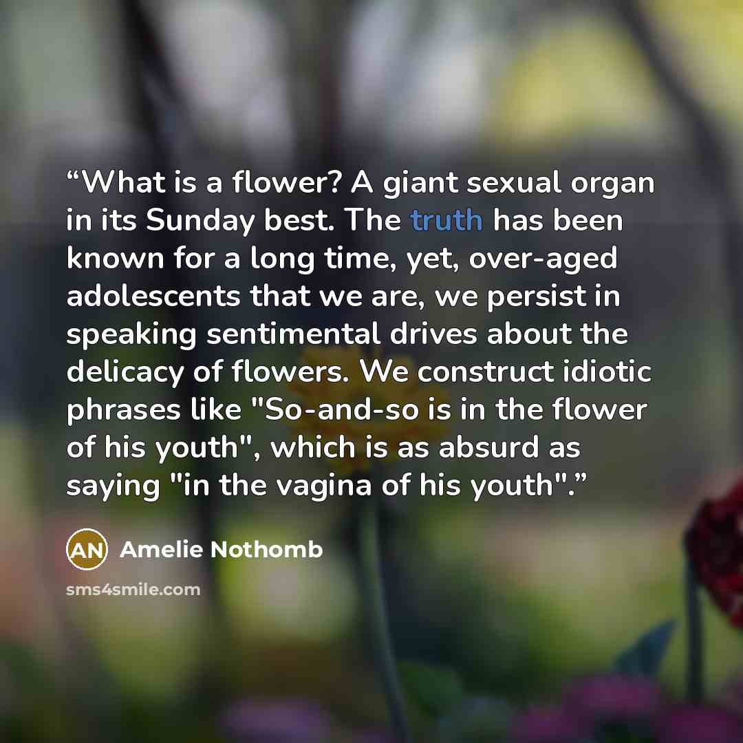 “What is a flower? A giant sexual organ in its Sunday best. The truth has been known for a long time, yet, over-aged adolescents that we are, we persist in speaking sentimental drives about the delicacy of flowers. We construct idiotic phrases like "So-and-so is in the flower of his youth", which…” quote by Amélie Nothomb