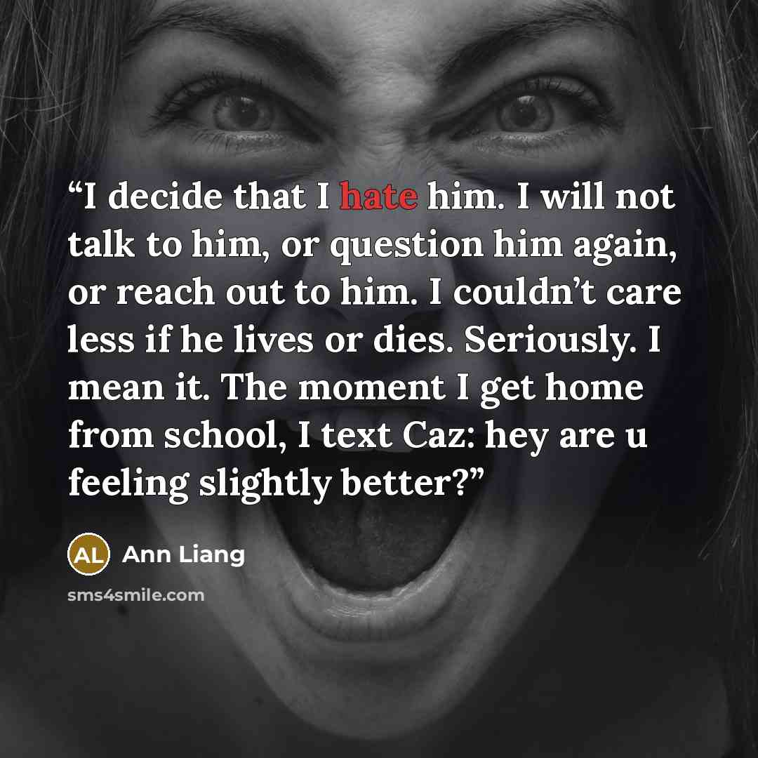 “I decide that I hate him. I will not talk to him, or question him again, or reach out to him. I couldn’t care less if he lives or dies. Seriously. I mean it. The moment I get home from school, I text Caz: hey are u feeling slightly better?” quote by Ann Liang