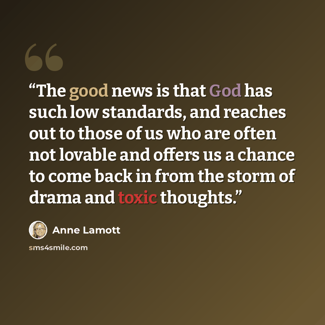 “The good news is that God has such low standards, and reaches out to those of us who are often not lovable and offers us a chance to come back in from the storm of drama and toxic thoughts.” quote by Anne Lamott