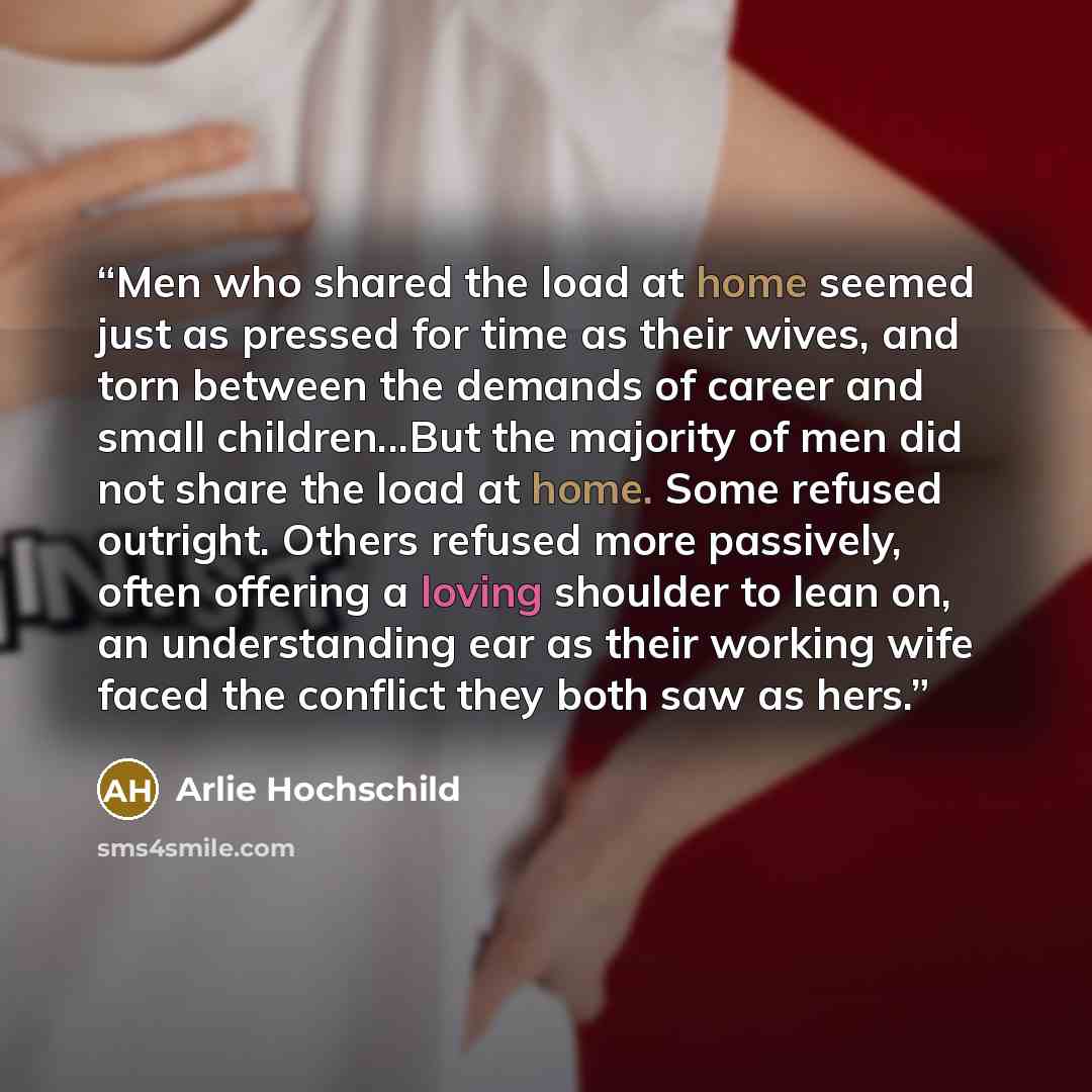 “Men who shared the load at home seemed just as pressed for time as their wives, and torn between the demands of career and small children...But the majority of men did not share the load at home. Some refused outright. Others refused more passively, often offering a loving shoulder to lean on, an…” quote by Arlie Hochschild