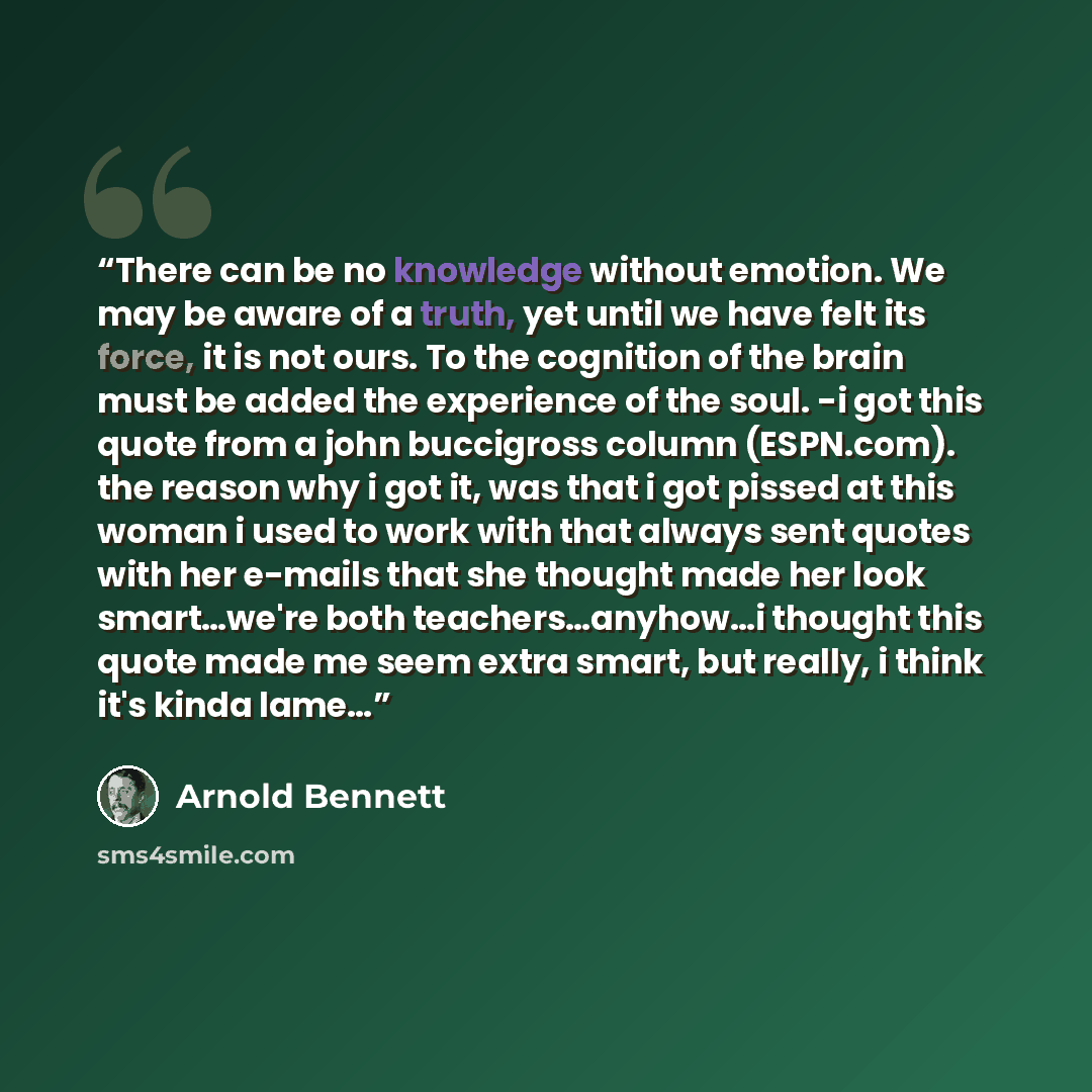 “There can be no knowledge without emotion. We may be aware of a truth, yet until we have felt its force, it is not ours. To the cognition of the brain must be added the experience of the soul. -i got this quote from a john buccigross column (ESPN.com). the reason why i got it, was that i got…” quote by Arnold Bennett