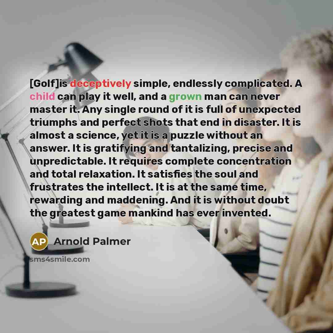 “[Golf]is deceptively simple, endlessly complicated. A child can play it well, and a grown man can never master it. Any single round of it is full of unexpected triumphs and perfect shots that end in disaster. It is almost a science, yet it is a puzzle without an answer. It is gratifying and…” quote by Arnold Palmer