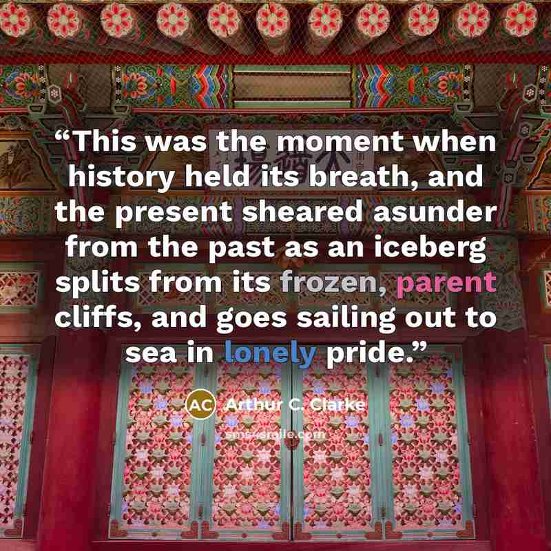 “This was the moment when history held its breath, and the present sheared asunder from the past as an iceberg splits from its frozen, parent cliffs, and goes sailing out to sea in lonely pride.” quote by Arthur C. Clarke