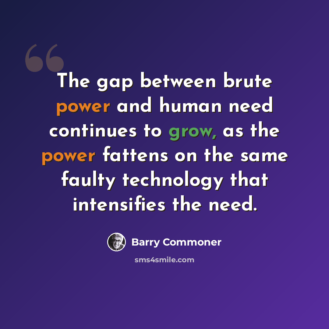 “The gap between brute power and human need continues to grow, as the power fattens on the same faulty technology that intensifies the need.” quote by Barry Commoner