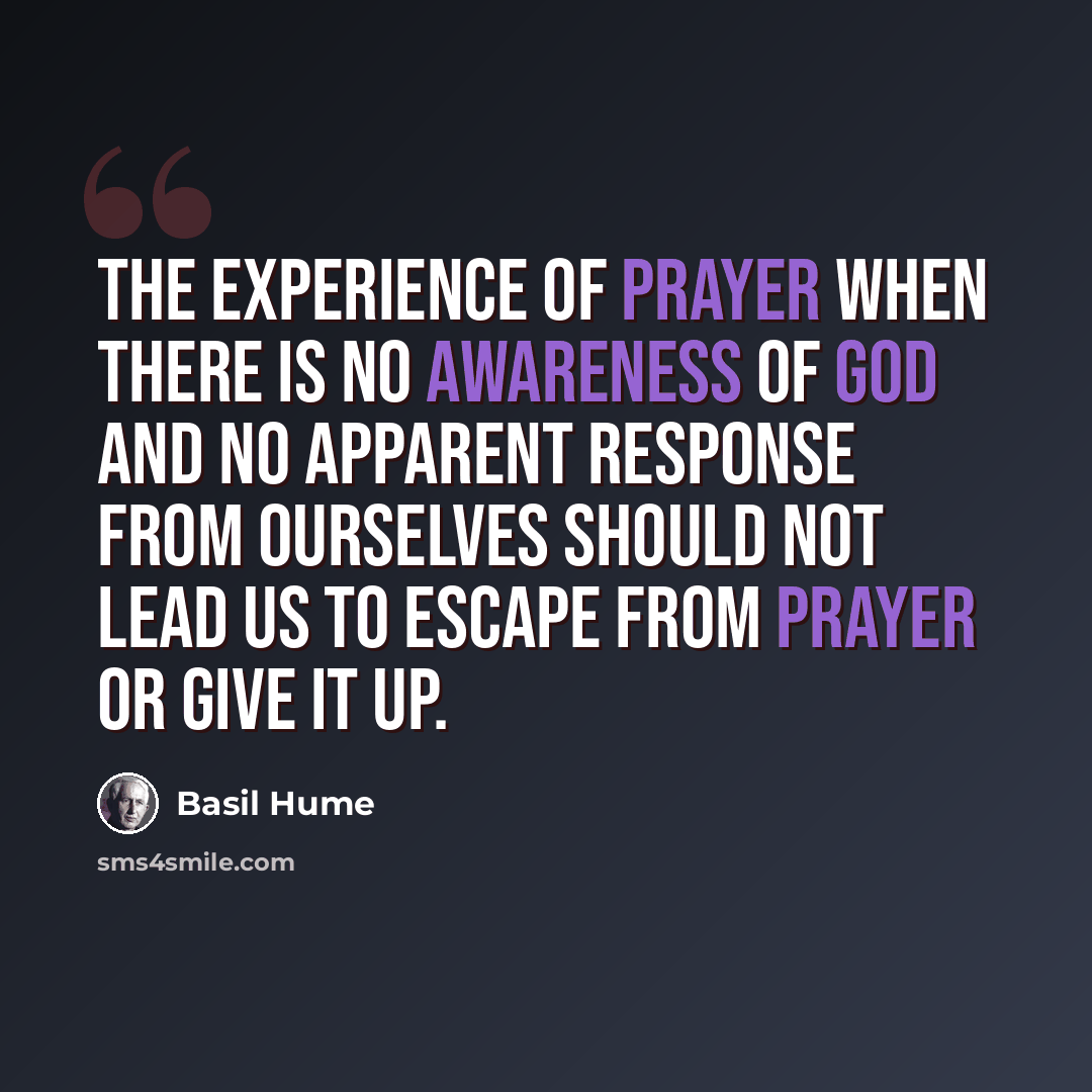 “The experience of prayer when there is no awareness of God and no apparent response from ourselves should not lead us to escape from prayer or give it up.” quote by Basil Hume