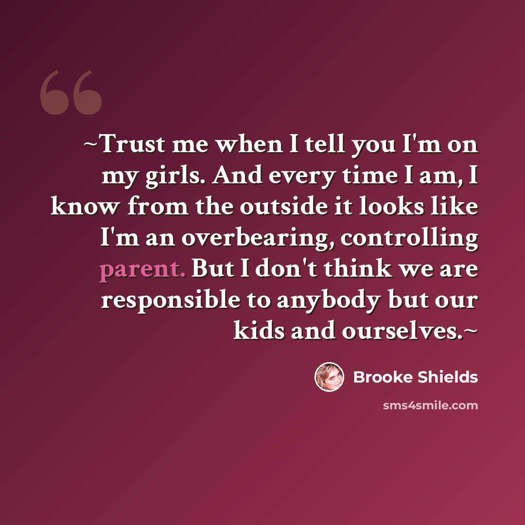 “~Trust me when I tell you I'm on my girls. And every time I am, I know from the outside it looks like I'm an overbearing, controlling parent. But I don't think we are responsible to anybody but our kids and ourselves.~” quote by Brooke Shields