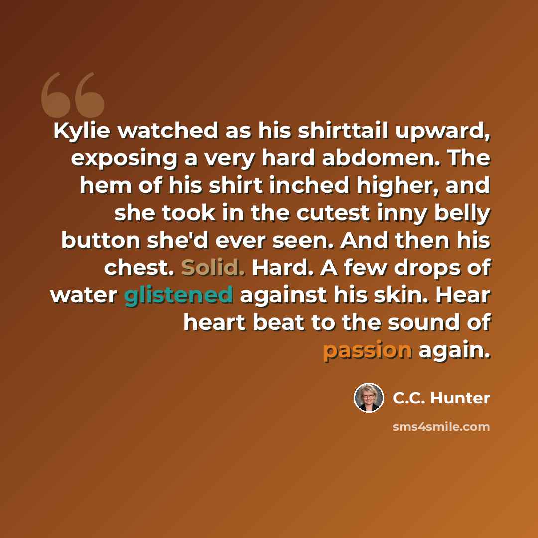 “Kylie watched as his shirttail upward, exposing a very hard abdomen. The hem of his shirt inched higher, and she took in the cutest inny belly button she'd ever seen. And then his chest. Solid. Hard. A few drops of water glistened against his skin. Hear heart beat to the sound of passion again.” quote by C.C. Hunter