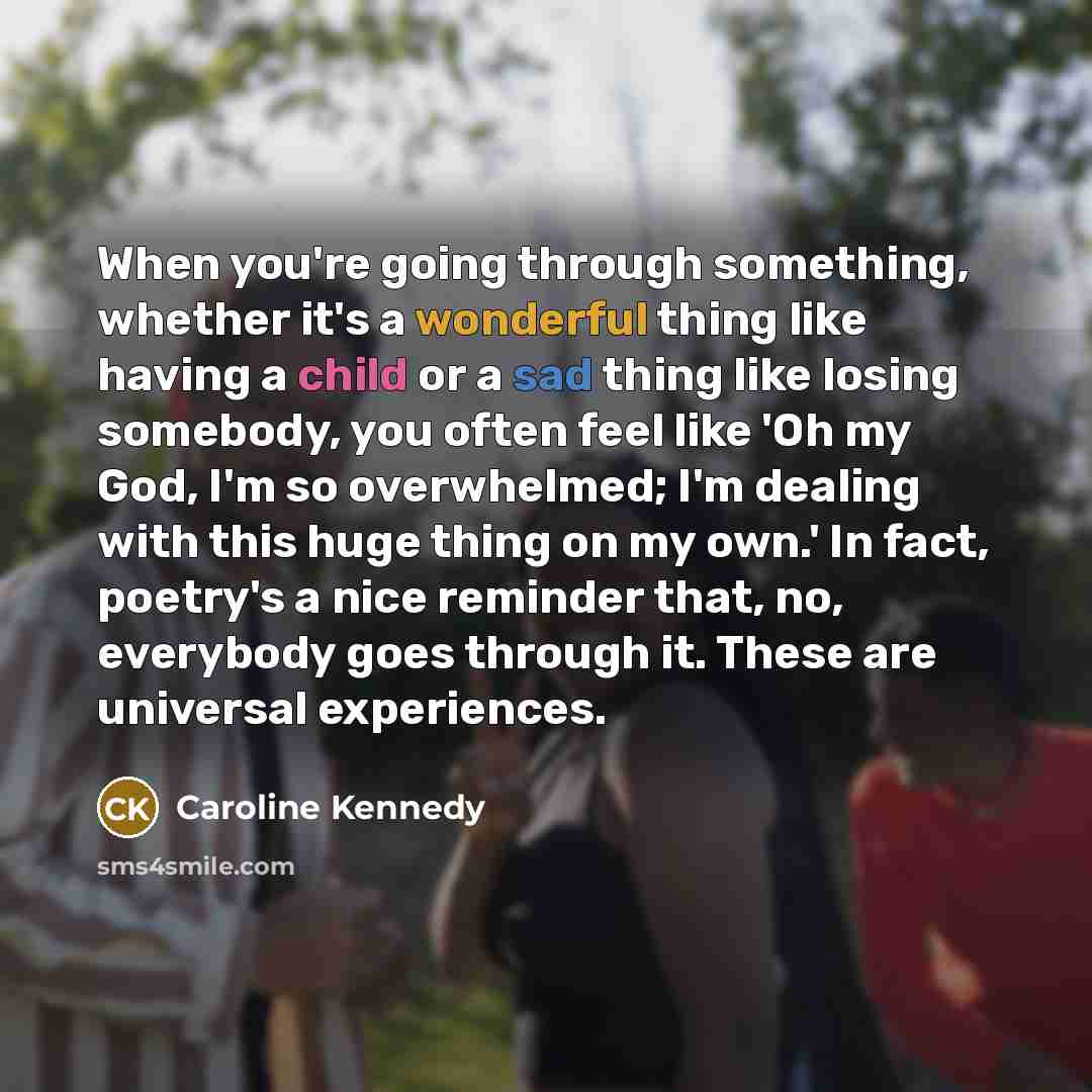 “When you're going through something, whether it's a wonderful thing like having a child or a sad thing like losing somebody, you often feel like 'Oh my God, I'm so overwhelmed; I'm dealing with this huge thing on my own.' In fact, poetry's a nice reminder that, no, everybody goes through it. These…” quote by Caroline Kennedy