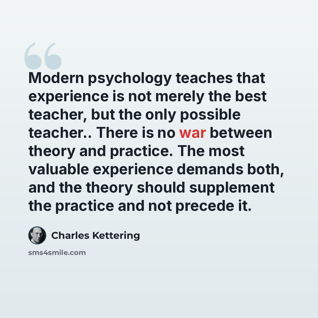 “Modern psychology teaches that experience is not merely the best teacher, but the only possible teacher.. There is no war between theory and practice. The most valuable experience demands both, and the theory should supplement the practice and not precede it.” quote by Charles Kettering