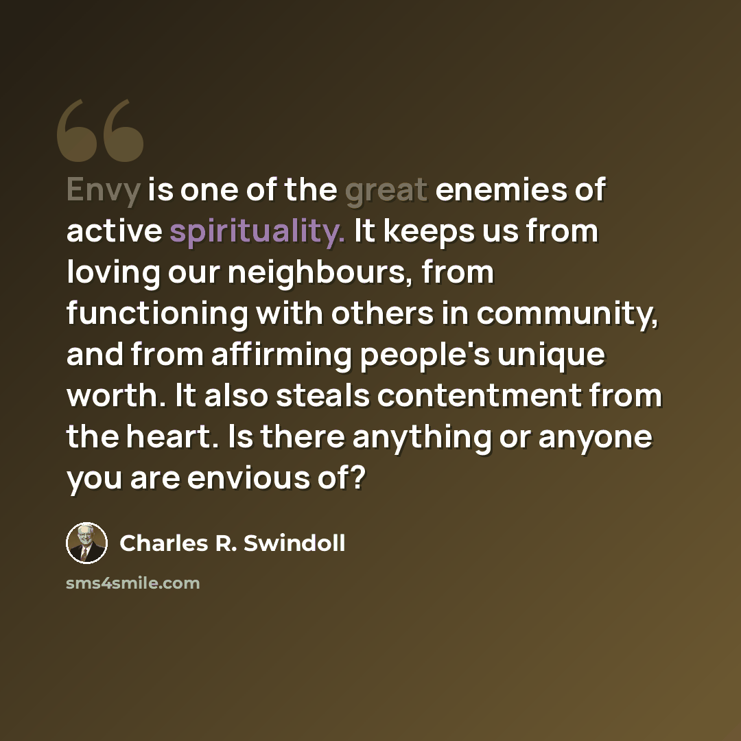 “Envy is one of the great enemies of active spirituality. It keeps us from loving our neighbours, from functioning with others in community, and from affirming people's unique worth. It also steals contentment from the heart. Is there anything or anyone you are envious of?” quote by Charles R. Swindoll
