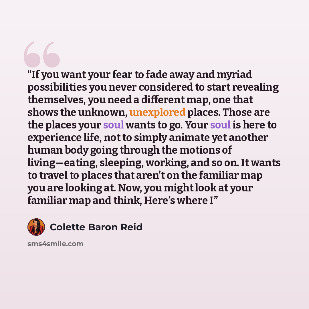 “If you want your fear to fade away and myriad possibilities you never considered to start revealing themselves, you need a different map, one that shows the unknown, unexplored places. Those are the places your soul wants to go. Your soul is here to experience life, not to simply animate yet…” quote by Colette Baron Reid