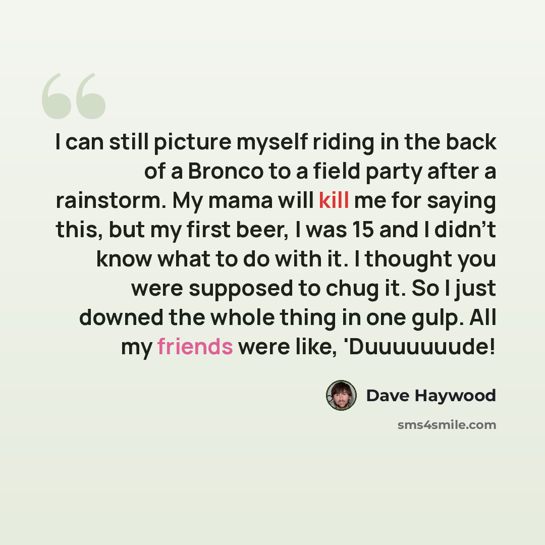 “I can still picture myself riding in the back of a Bronco to a field party after a rainstorm. My mama will kill me for saying this, but my first beer, I was 15 and I didn't know what to do with it. I thought you were supposed to chug it. So I just downed the whole thing in one gulp. All my friends…” quote by Dave Haywood
