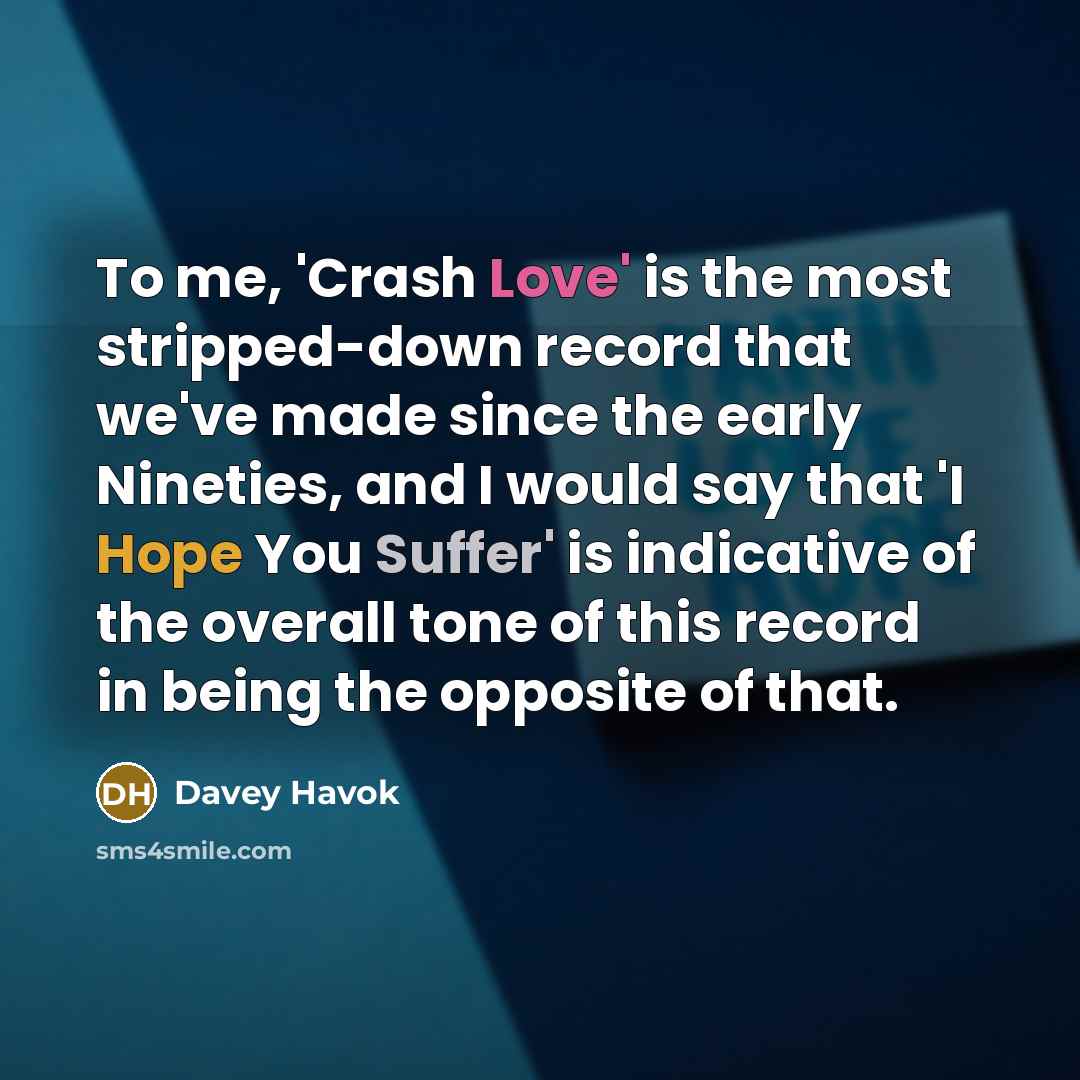 “To me, 'Crash Love' is the most stripped-down record that we've made since the early Nineties, and I would say that 'I Hope You Suffer' is indicative of the overall tone of this record in being the opposite of that.” quote by Davey Havok