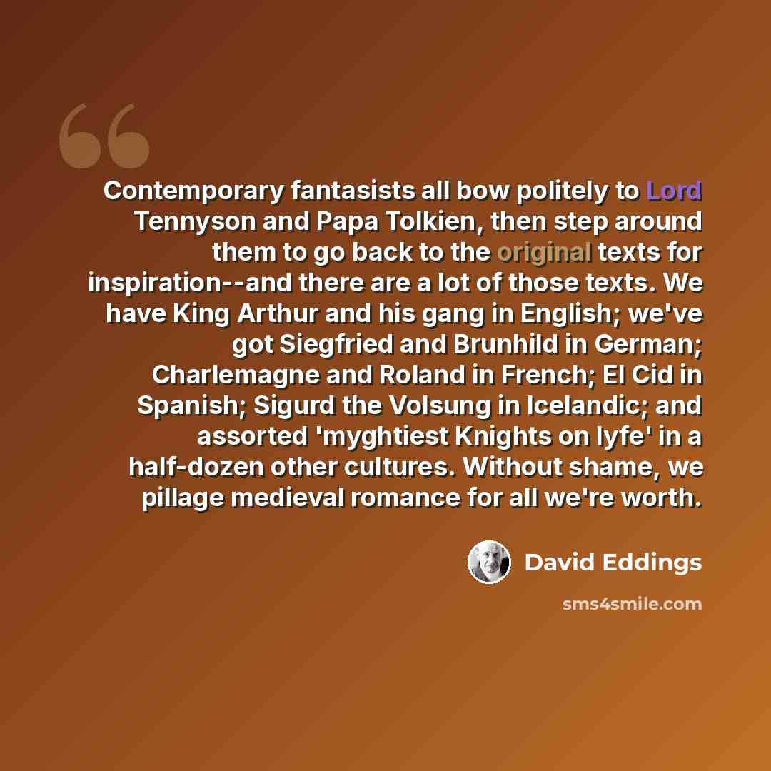 “Contemporary fantasists all bow politely to Lord Tennyson and Papa Tolkien, then step around them to go back to the original texts for inspiration--and there are a lot of those texts. We have King Arthur and his gang in English; we've got Siegfried and Brunhild in German; Charlemagne and Roland in…” quote by David Eddings