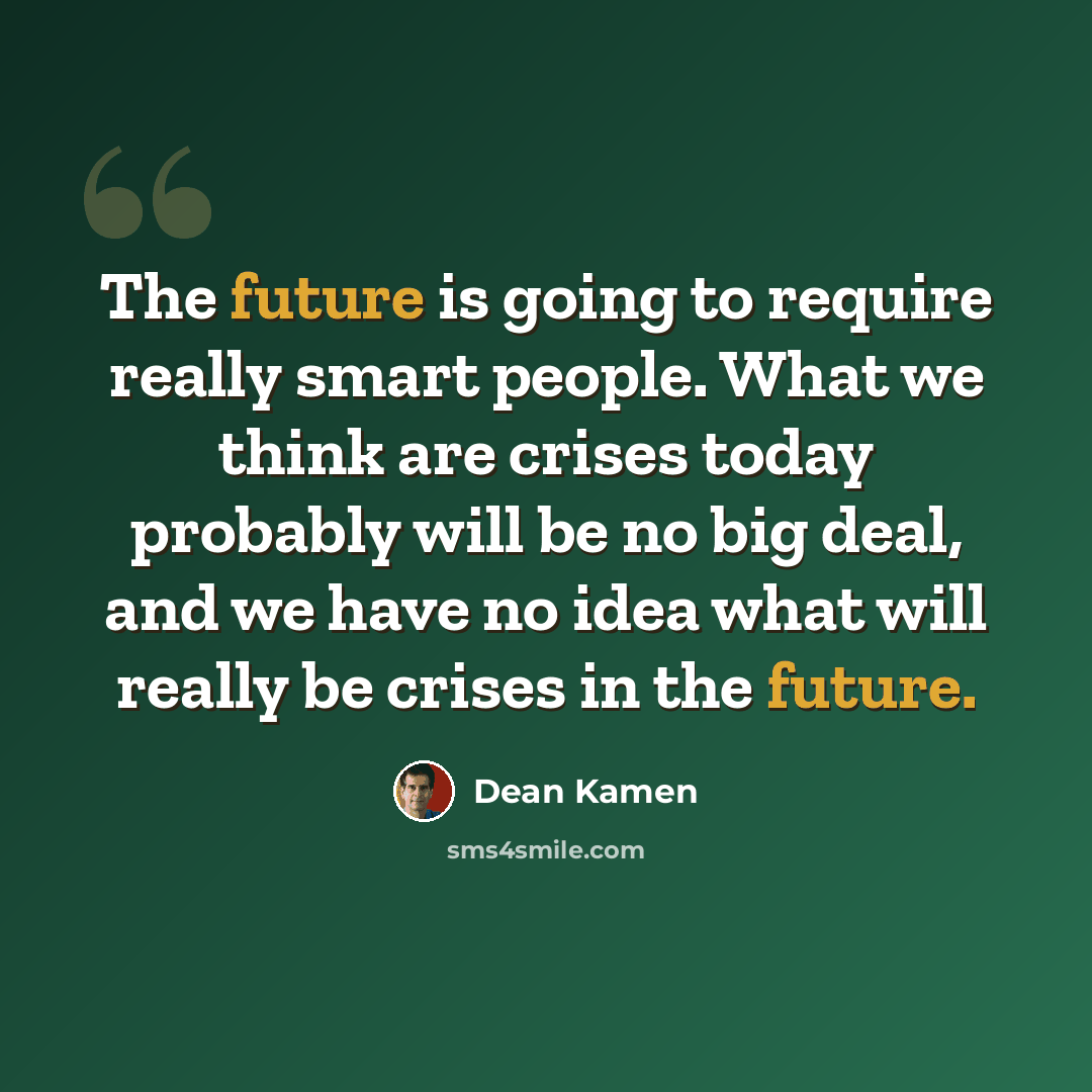 “The future is going to require really smart people. What we think are crises today probably will be no big deal, and we have no idea what will really be crises in the future.” quote by Dean Kamen