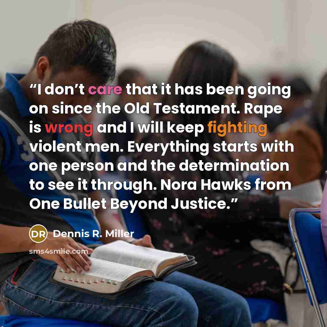 “I don’t care that it has been going on since the Old Testament. Rape is wrong and I will keep fighting violent men. Everything starts with one person and the determination to see it through. Nora Hawks from One Bullet Beyond Justice.” quote by Dennis R. Miller