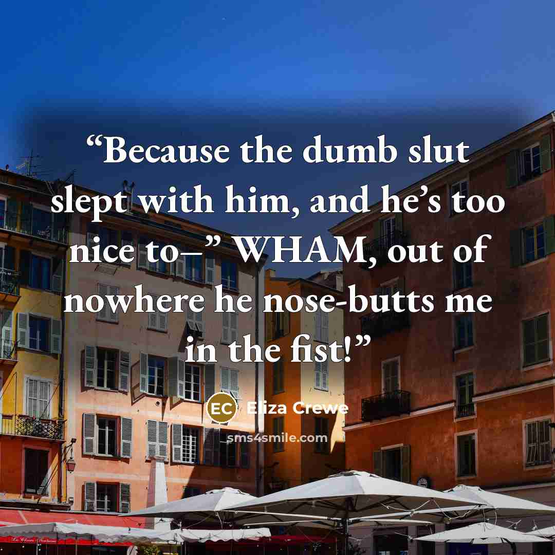 “Because the dumb slut slept with him, and he’s too nice to–” WHAM, out of nowhere he nose-butts me in the fist!” quote by Eliza Crewe