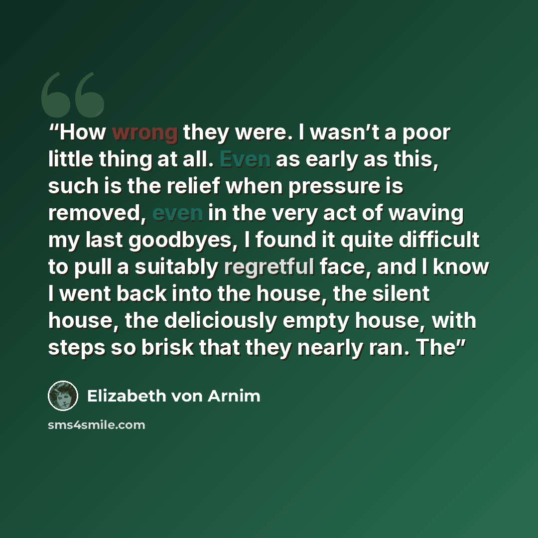 “How wrong they were. I wasn’t a poor little thing at all. Even as early as this, such is the relief when pressure is removed, even in the very act of waving my last goodbyes, I found it quite difficult to pull a suitably regretful face, and I know I went back into the house, the silent house, the…” quote by Elizabeth von Arnim