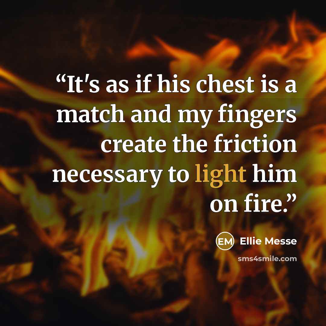 “It's as if his chest is a match and my fingers create the friction necessary to light him on fire.” quote by Ellie Messe