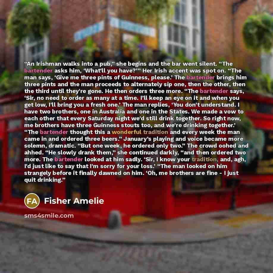 “An Irishman walks into a pub,” she begins and the bar went silent. “The bartender asks him, ‘What'll you have?’” Her Irish accent was spot on. “The man says, ‘Give me three pints of Guinness, please.’ The bartender brings him three pints and the man proceeds to alternately sip one, then the other…” quote by Fisher Amelie