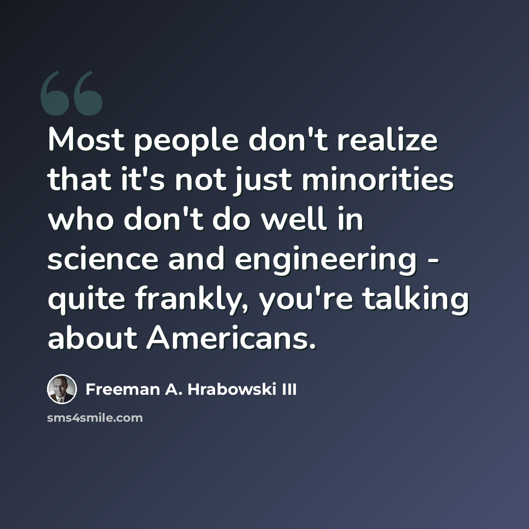 “Most people don't realize that it's not just minorities who don't do well in science and engineering - quite frankly, you're talking about Americans.” quote by Freeman A. Hrabowski III