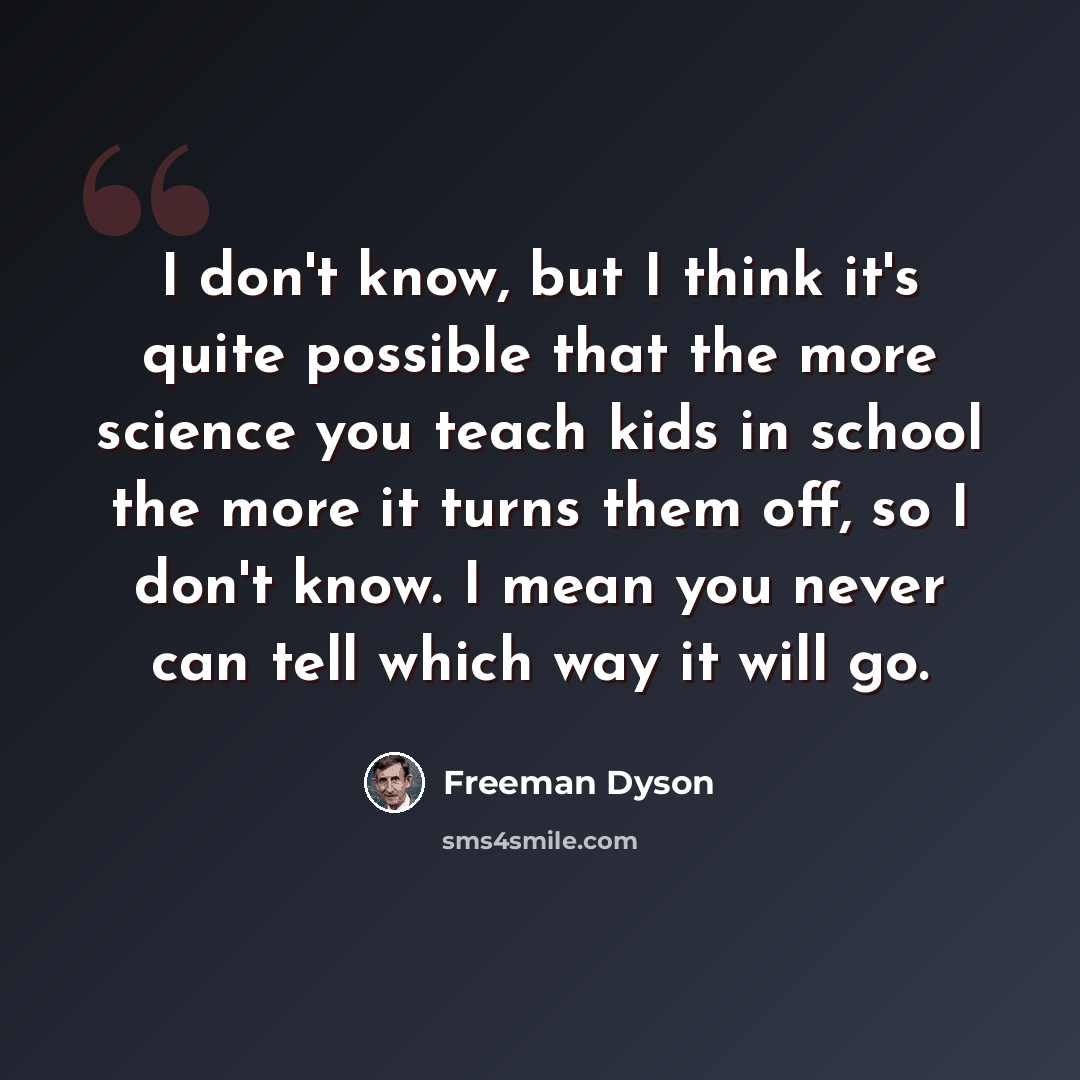 “I don't know, but I think it's quite possible that the more science you teach kids in school the more it turns them off, so I don't know. I mean you never can tell which way it will go.” quote by Freeman Dyson