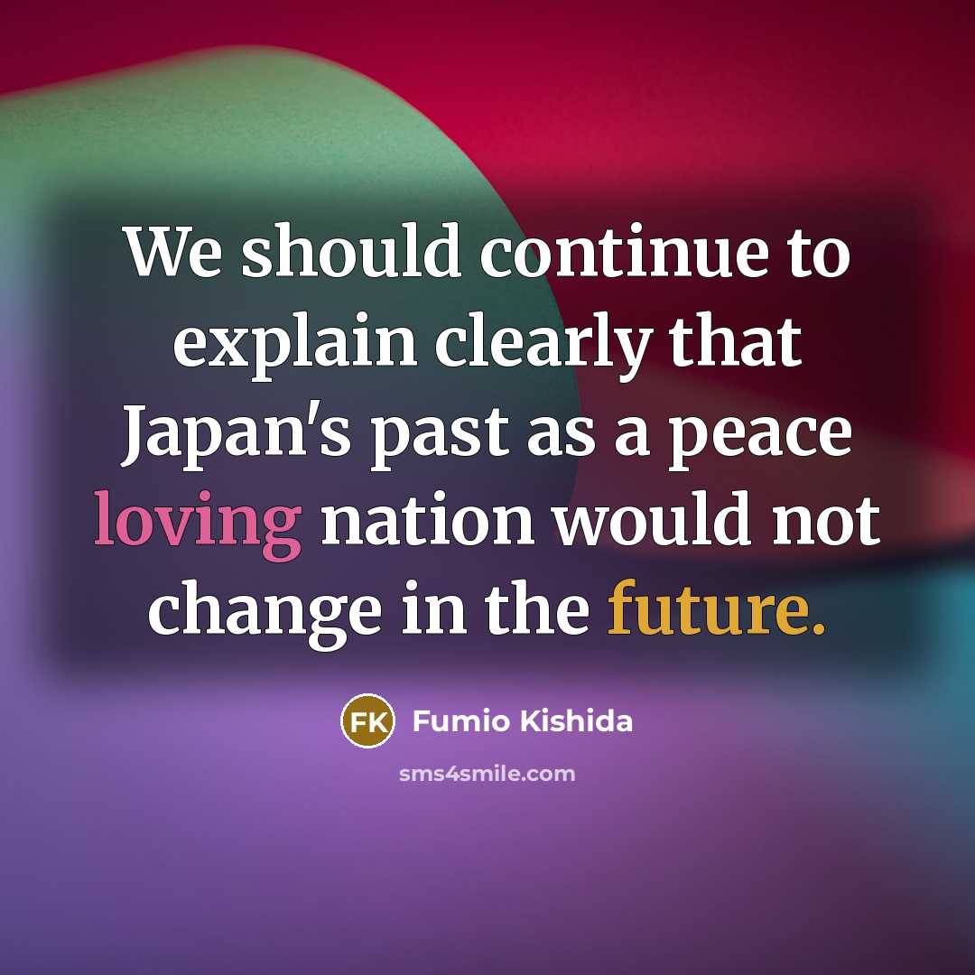 “We should continue to explain clearly that Japan's past as a peace loving nation would not change in the future.” quote by Fumio Kishida