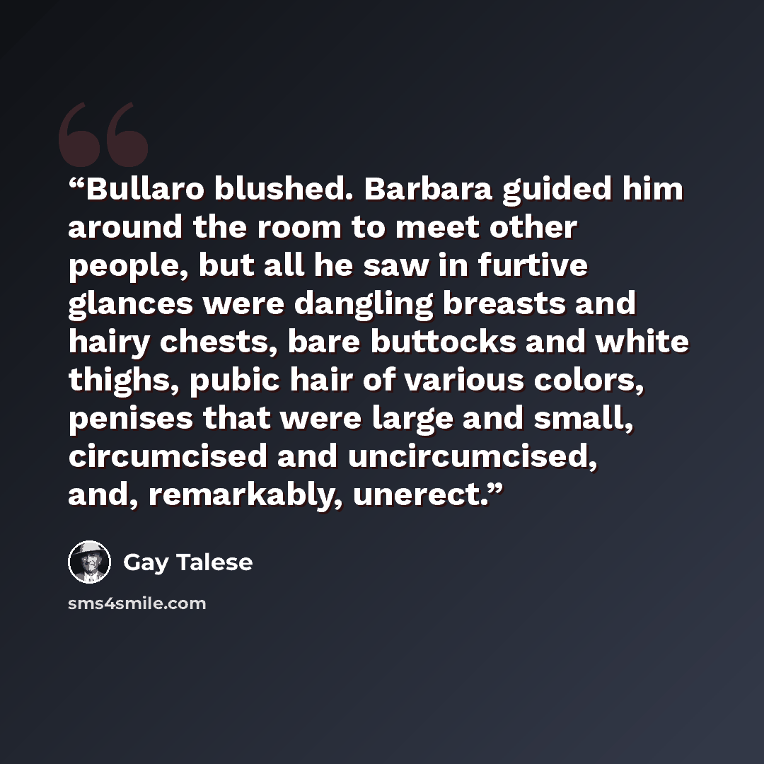“Bullaro blushed. Barbara guided him around the room to meet other people, but all he saw in furtive glances were dangling breasts and hairy chests, bare buttocks and white thighs, pubic hair of various colors, penises that were large and small, circumcised and uncircumcised, and, remarkably…” quote by Gay Talese