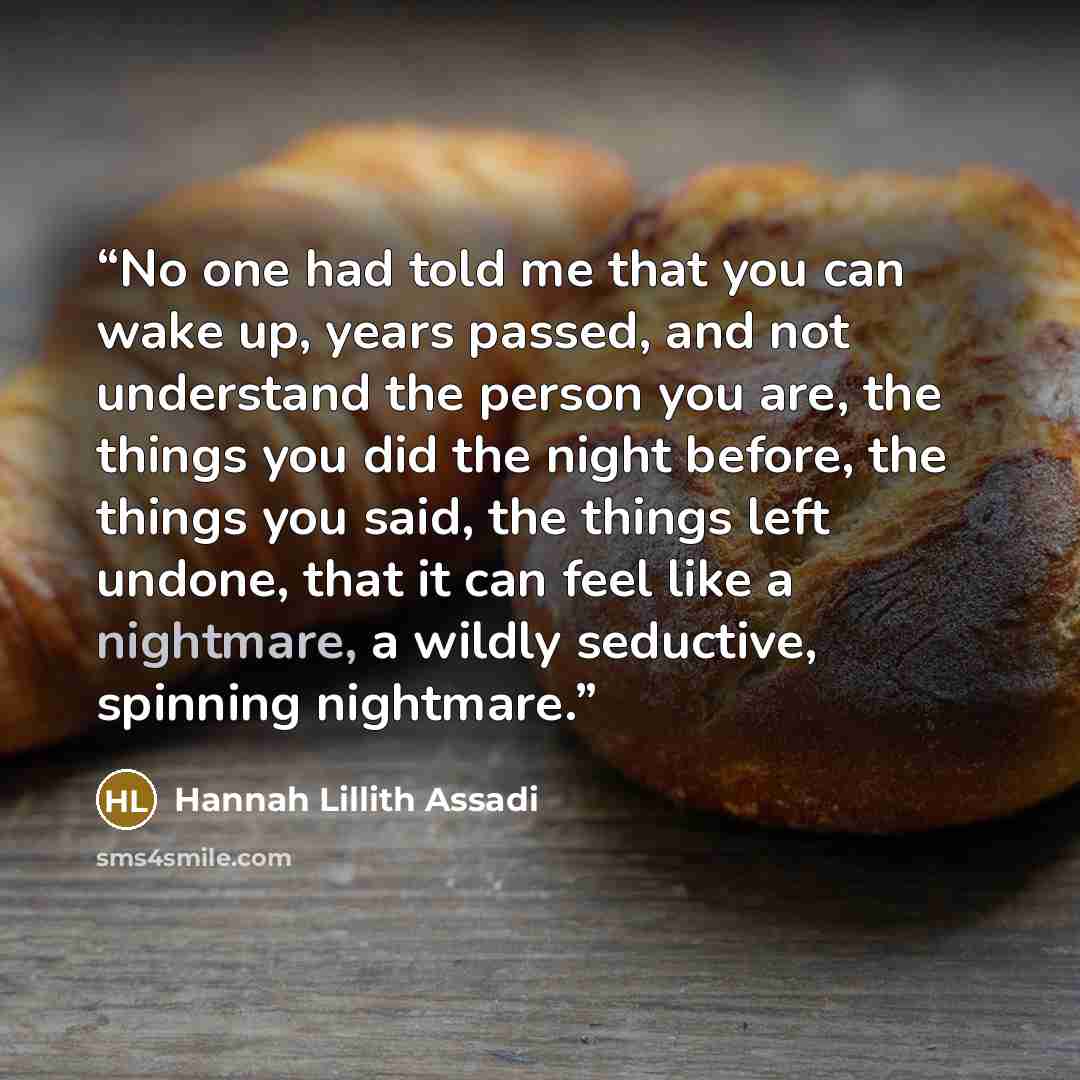 “No one had told me that you can wake up, years passed, and not understand the person you are, the things you did the night before, the things you said, the things left undone, that it can feel like a nightmare, a wildly seductive, spinning nightmare.” quote by Hannah Lillith Assadi