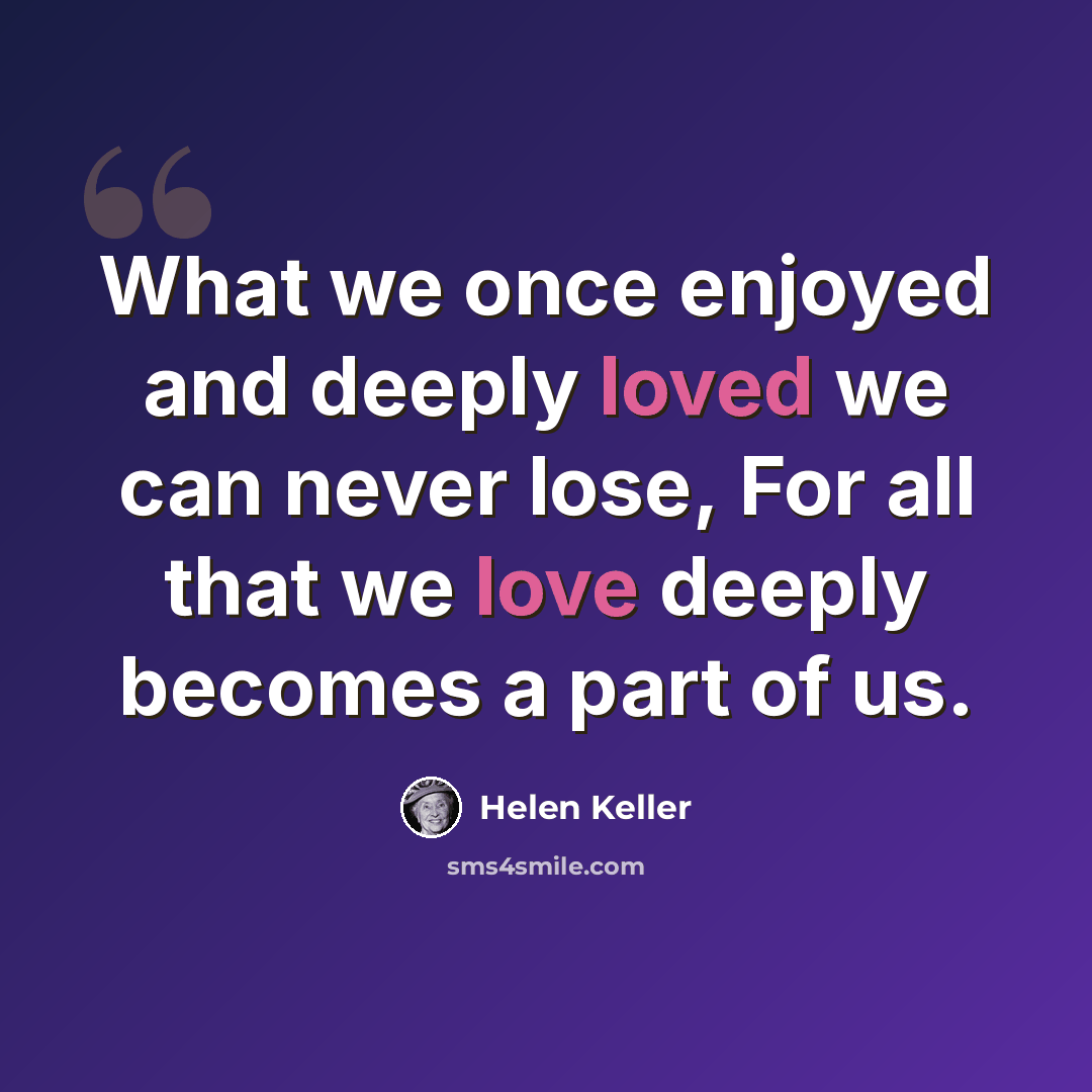 “What we once enjoyed and deeply loved we can never lose, For all that we love deeply becomes a part of us.” quote by Helen Keller