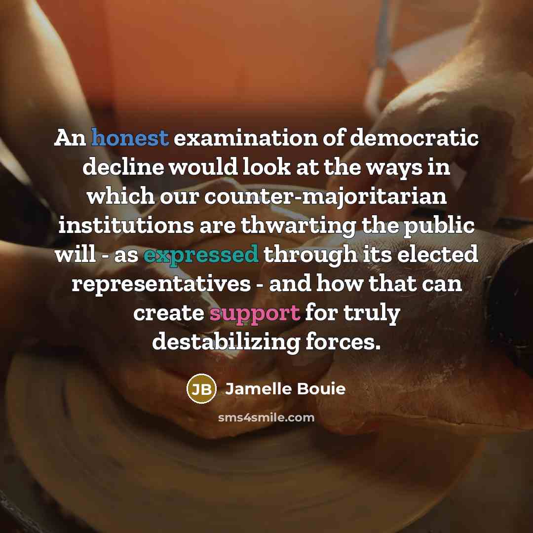 “An honest examination of democratic decline would look at the ways in which our counter-majoritarian institutions are thwarting the public will - as expressed through its elected representatives - and how that can create support for truly destabilizing forces.” quote by Jamelle Bouie