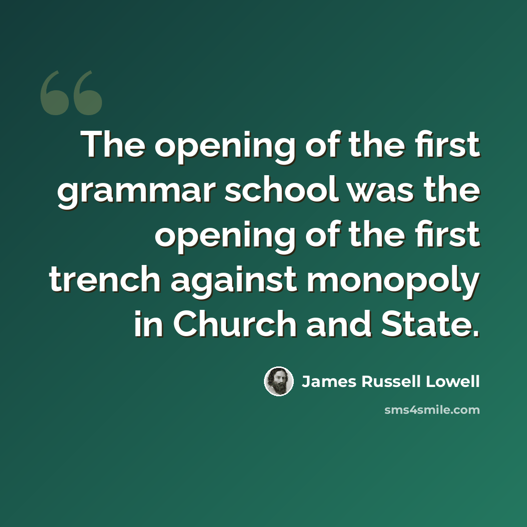 “The opening of the first grammar school was the opening of the first trench against monopoly in Church and State.” quote by James Russell Lowell
