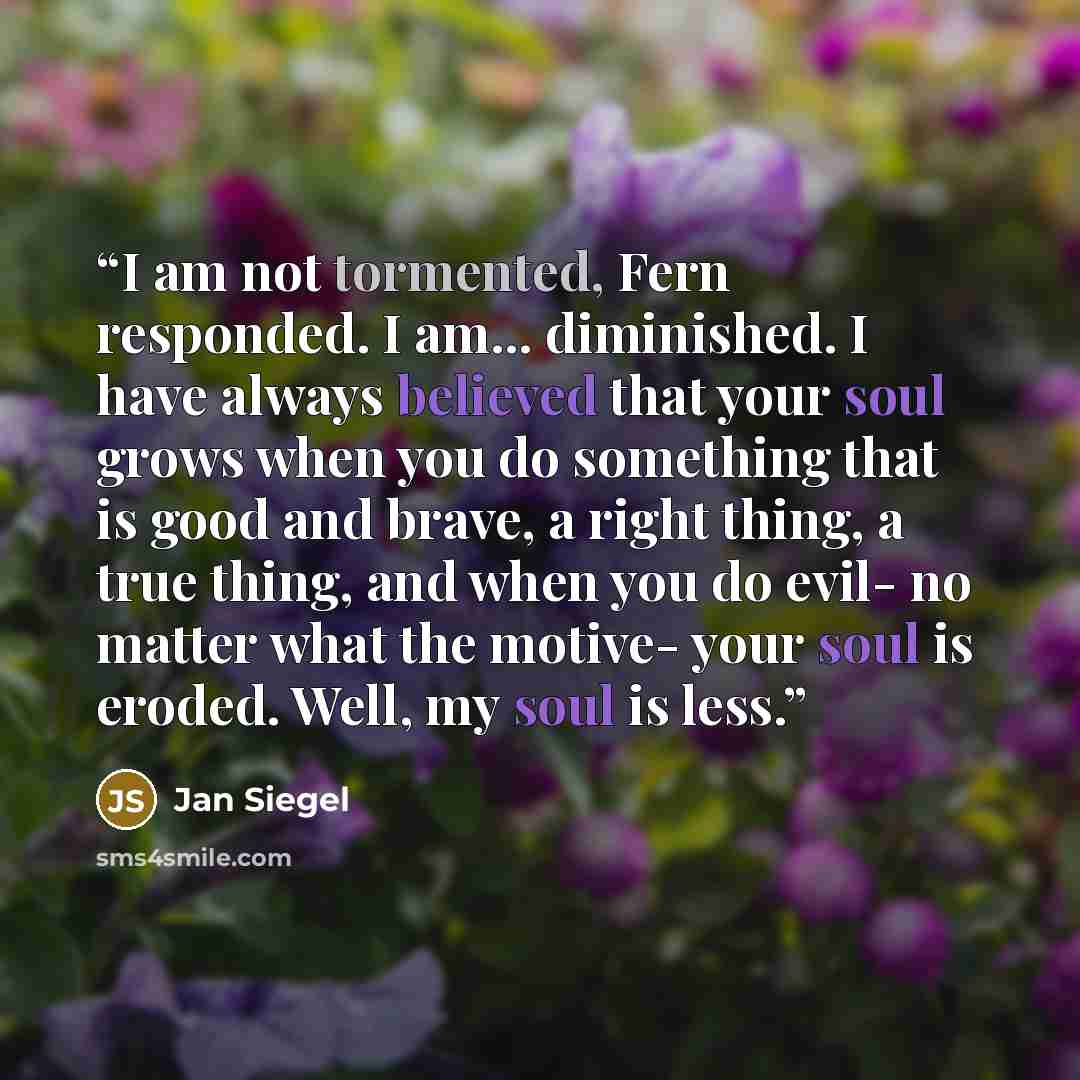 “I am not tormented, Fern responded. I am... diminished. I have always believed that your soul grows when you do something that is good and brave, a right thing, a true thing, and when you do evil- no matter what the motive- your soul is eroded. Well, my soul is less.” quote by Jan Siegel