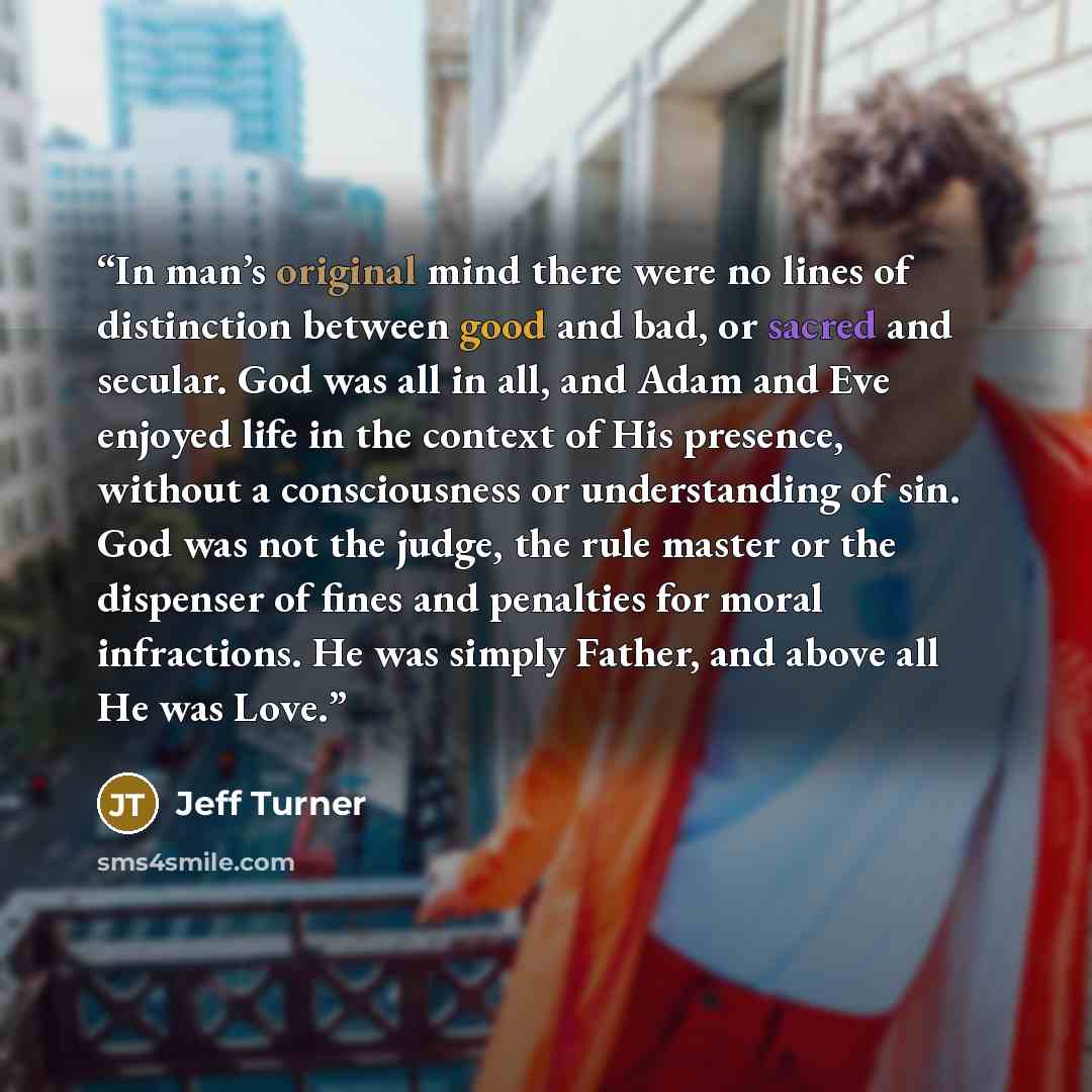 “In man’s original mind there were no lines of distinction between good and bad, or sacred and secular. God was all in all, and Adam and Eve enjoyed life in the context of His presence, without a consciousness or understanding of sin. God was not the judge, the rule master or the dispenser of fines…” quote by Jeff Turner