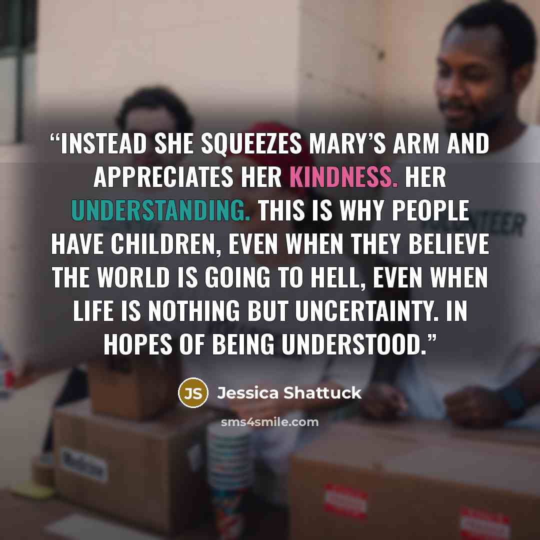 “Instead she squeezes Mary’s arm and appreciates her kindness. Her understanding. This is why people have children, even when they believe the world is going to hell, even when life is nothing but uncertainty. In hopes of being understood.” quote by Jessica Shattuck