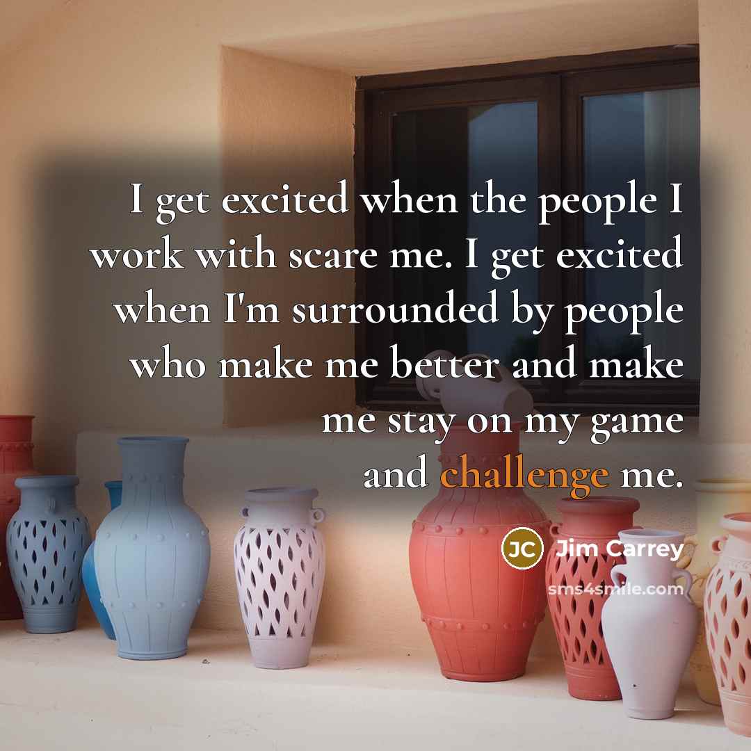 “I get excited when the people I work with scare me. I get excited when I'm surrounded by people who make me better and make me stay on my game and challenge me.” quote by Jim Carrey