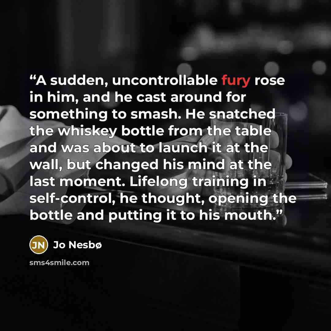 “A sudden, uncontrollable fury rose in him, and he cast around for something to smash. He snatched the whiskey bottle from the table and was about to launch it at the wall, but changed his mind at the last moment. Lifelong training in self-control, he thought, opening the bottle and putting it to…” quote by Jo Nesbø