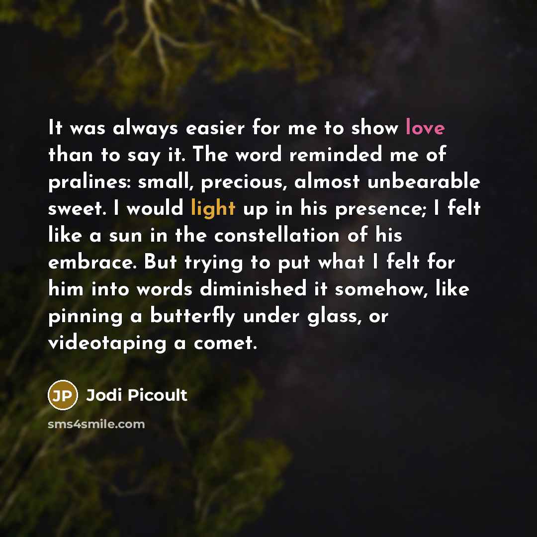 “It was always easier for me to show love than to say it. The word reminded me of pralines: small, precious, almost unbearable sweet. I would light up in his presence; I felt like a sun in the constellation of his embrace. But trying to put what I felt for him into words diminished it somehow, like…” quote by Jodi Picoult