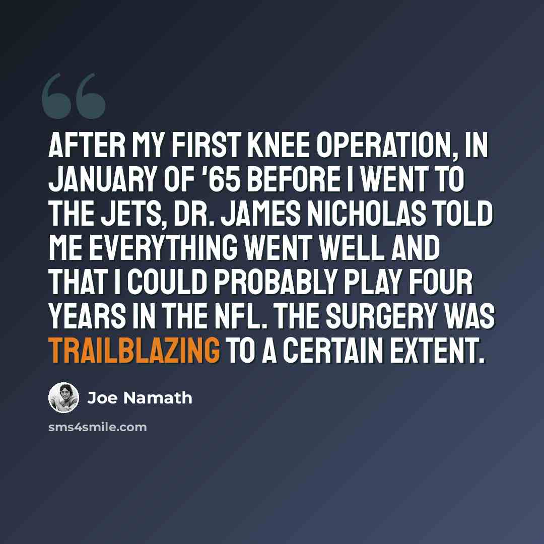 “After my first knee operation, in January of '65 before I went to the Jets, Dr. James Nicholas told me everything went well and that I could probably play four years in the NFL. The surgery was trailblazing to a certain extent.” quote by Joe Namath