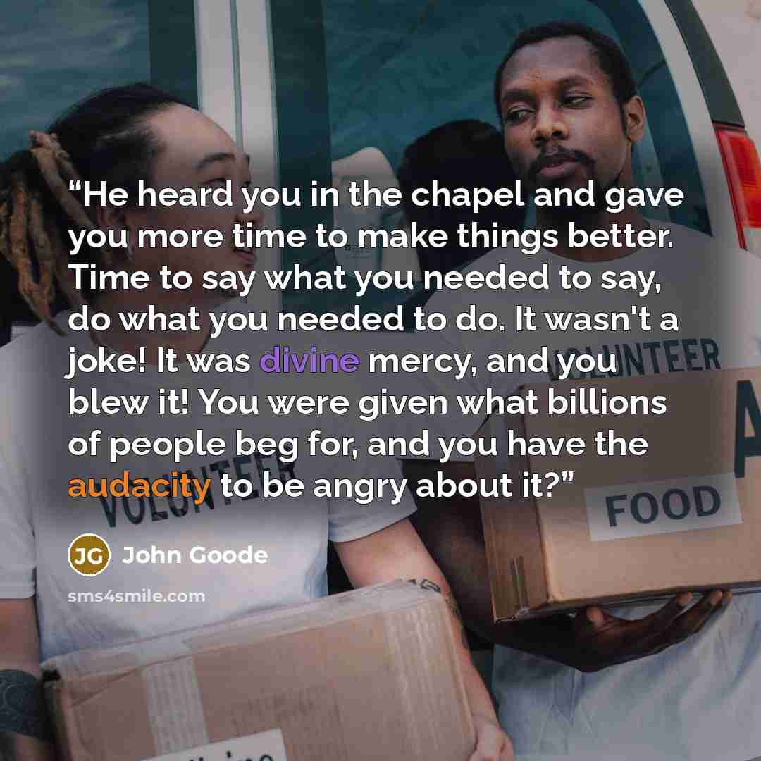 “He heard you in the chapel and gave you more time to make things better. Time to say what you needed to say, do what you needed to do. It wasn't a joke! It was divine mercy, and you blew it! You were given what billions of people beg for, and you have the audacity to be angry about it?” quote by John Goode