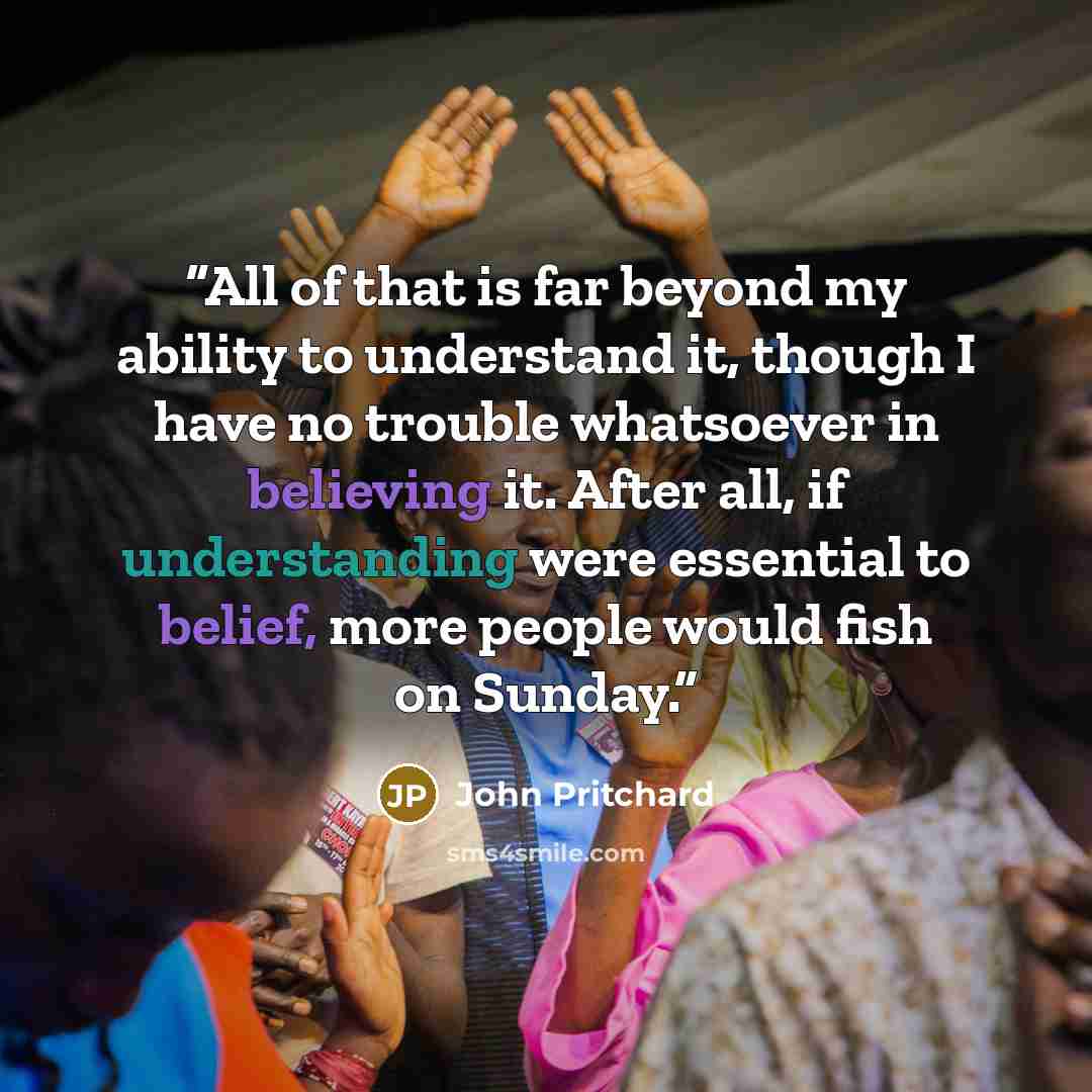 “All of that is far beyond my ability to understand it, though I have no trouble whatsoever in believing it. After all, if understanding were essential to belief, more people would fish on Sunday.” quote by John Pritchard