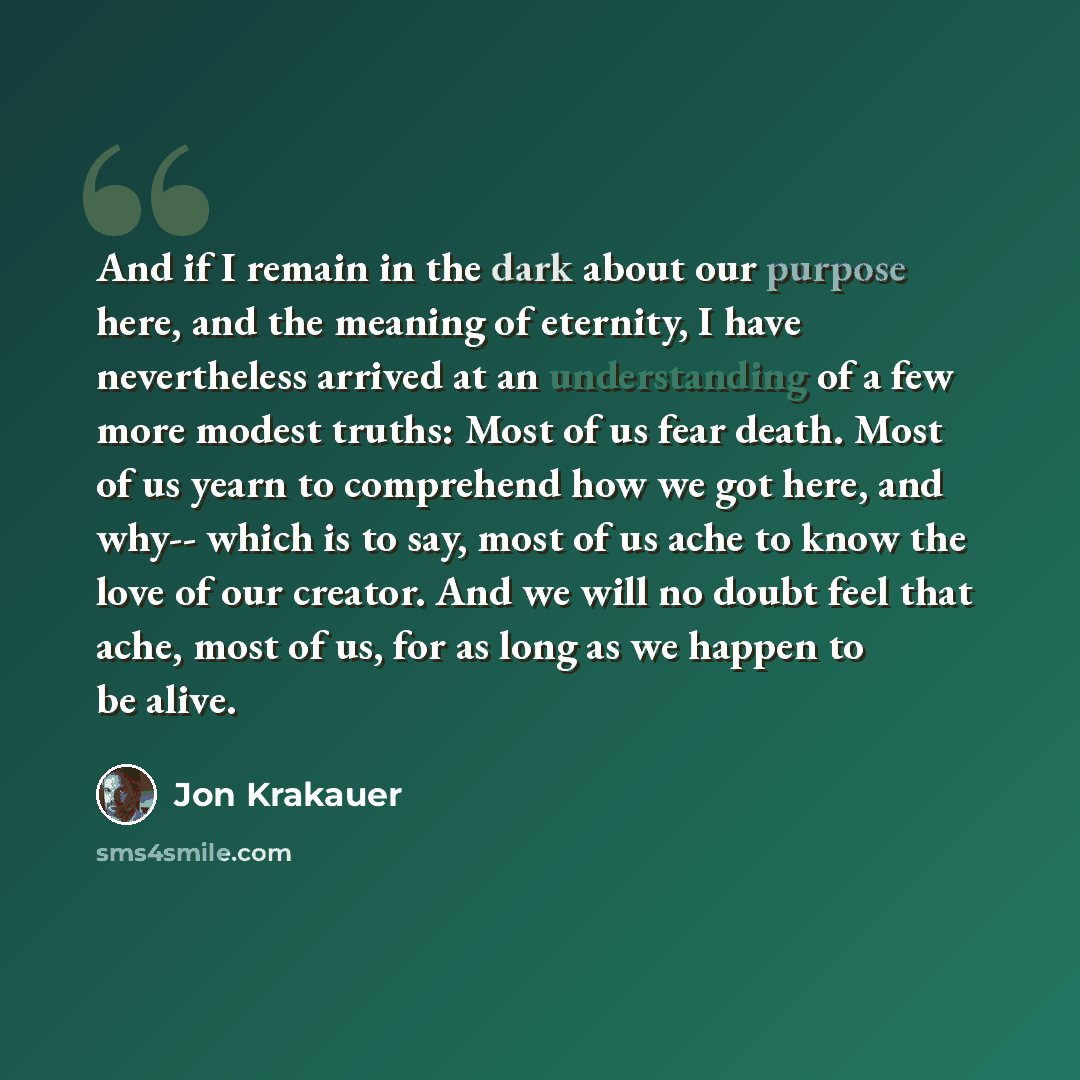“And if I remain in the dark about our purpose here, and the meaning of eternity, I have nevertheless arrived at an understanding of a few more modest truths: Most of us fear death. Most of us yearn to comprehend how we got here, and why-- which is to say, most of us ache to know the love of our…” quote by Jon Krakauer