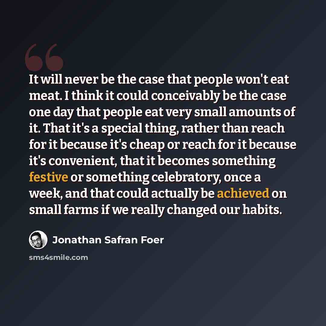 “It will never be the case that people won't eat meat. I think it could conceivably be the case one day that people eat very small amounts of it. That it's a special thing, rather than reach for it because it's cheap or reach for it because it's convenient, that it becomes something festive or…” quote by Jonathan Safran Foer