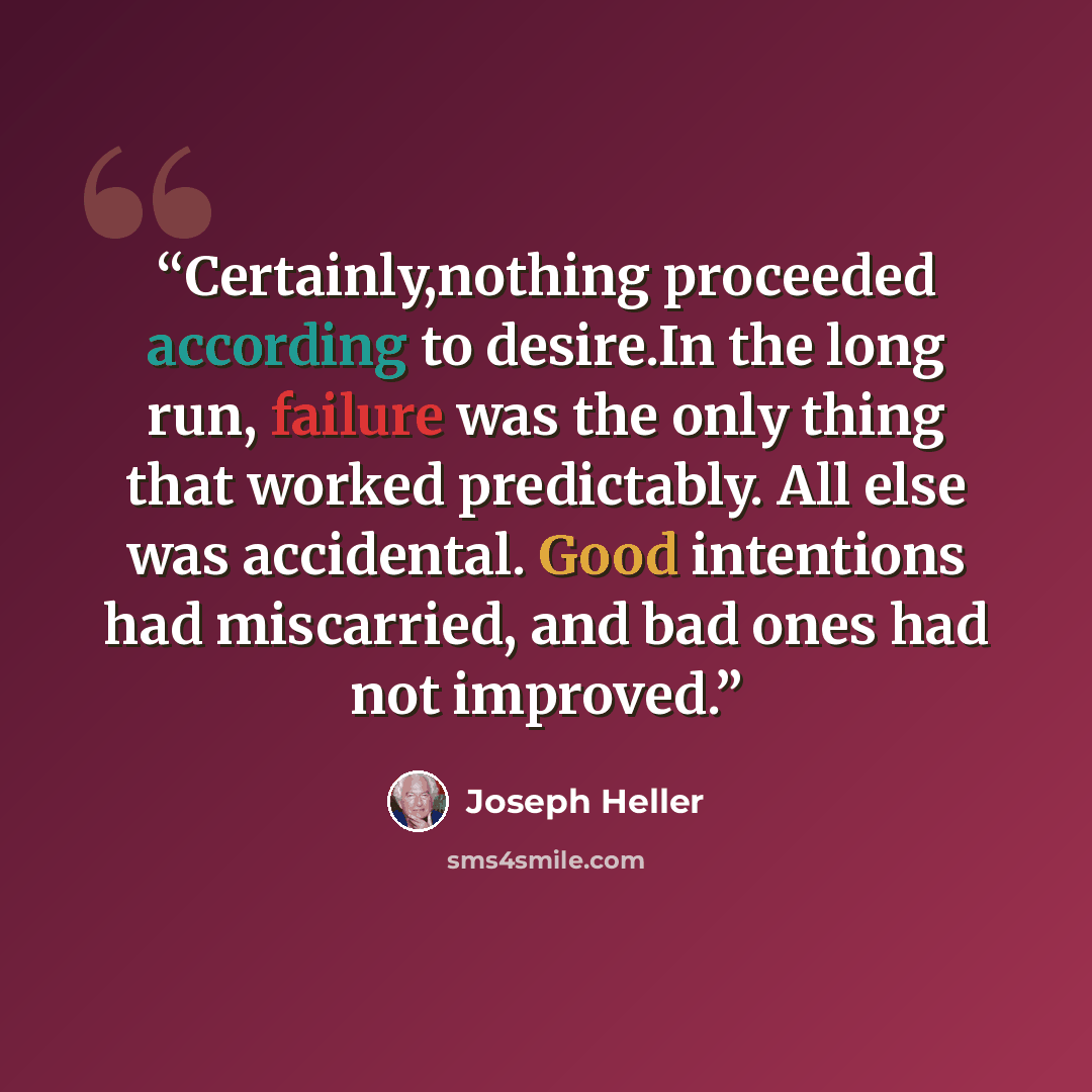 “Certainly,nothing proceeded according to desire.In the long run, failure was the only thing that worked predictably. All else was accidental. Good intentions had miscarried, and bad ones had not improved.” quote by Joseph Heller