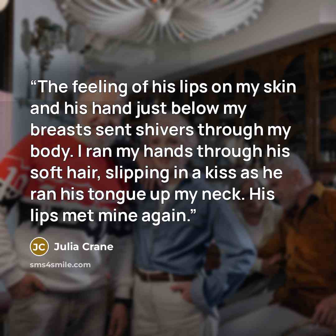 “The feeling of his lips on my skin and his hand just below my breasts sent shivers through my body. I ran my hands through his soft hair, slipping in a kiss as he ran his tongue up my neck. His lips met mine again.” quote by Julia Crane