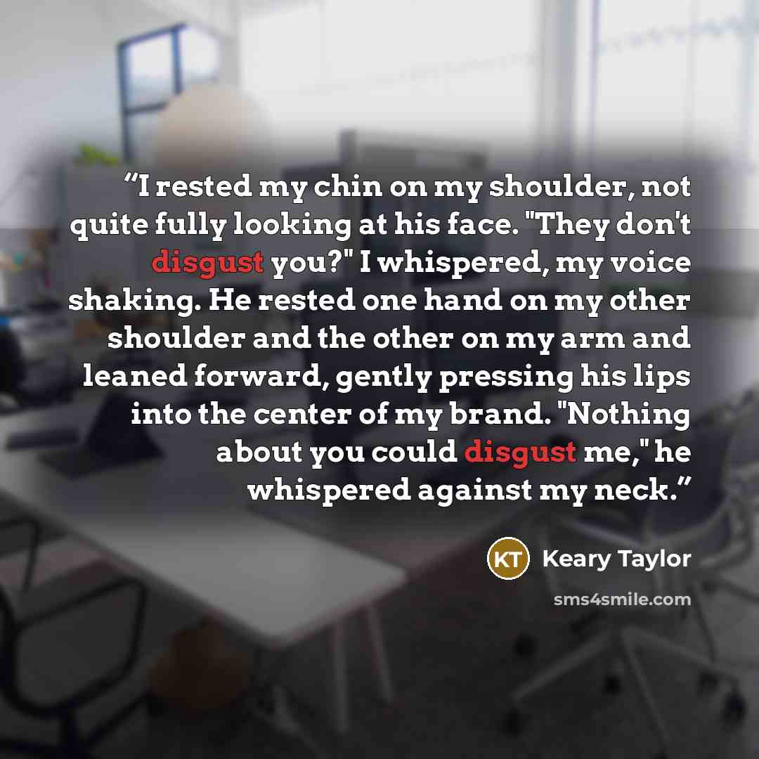 “I rested my chin on my shoulder, not quite fully looking at his face. "They don't disgust you?" I whispered, my voice shaking. He rested one hand on my other shoulder and the other on my arm and leaned forward, gently pressing his lips into the center of my brand. "Nothing about you could disgust…” quote by Keary Taylor