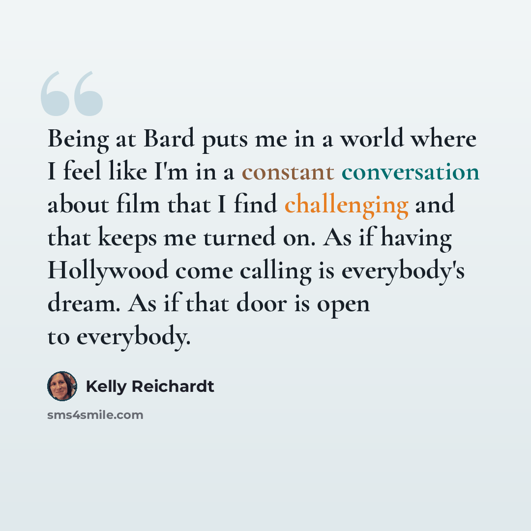 “Being at Bard puts me in a world where I feel like I'm in a constant conversation about film that I find challenging and that keeps me turned on. As if having Hollywood come calling is everybody's dream. As if that door is open to everybody.” quote by Kelly Reichardt