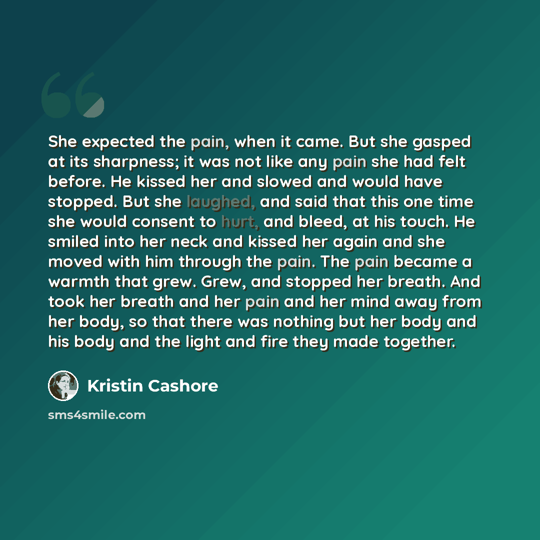 “She expected the pain, when it came. But she gasped at its sharpness; it was not like any pain she had felt before. He kissed her and slowed and would have stopped. But she laughed, and said that this one time she would consent to hurt, and bleed, at his touch. He smiled into her neck and kissed…” quote by Kristin Cashore