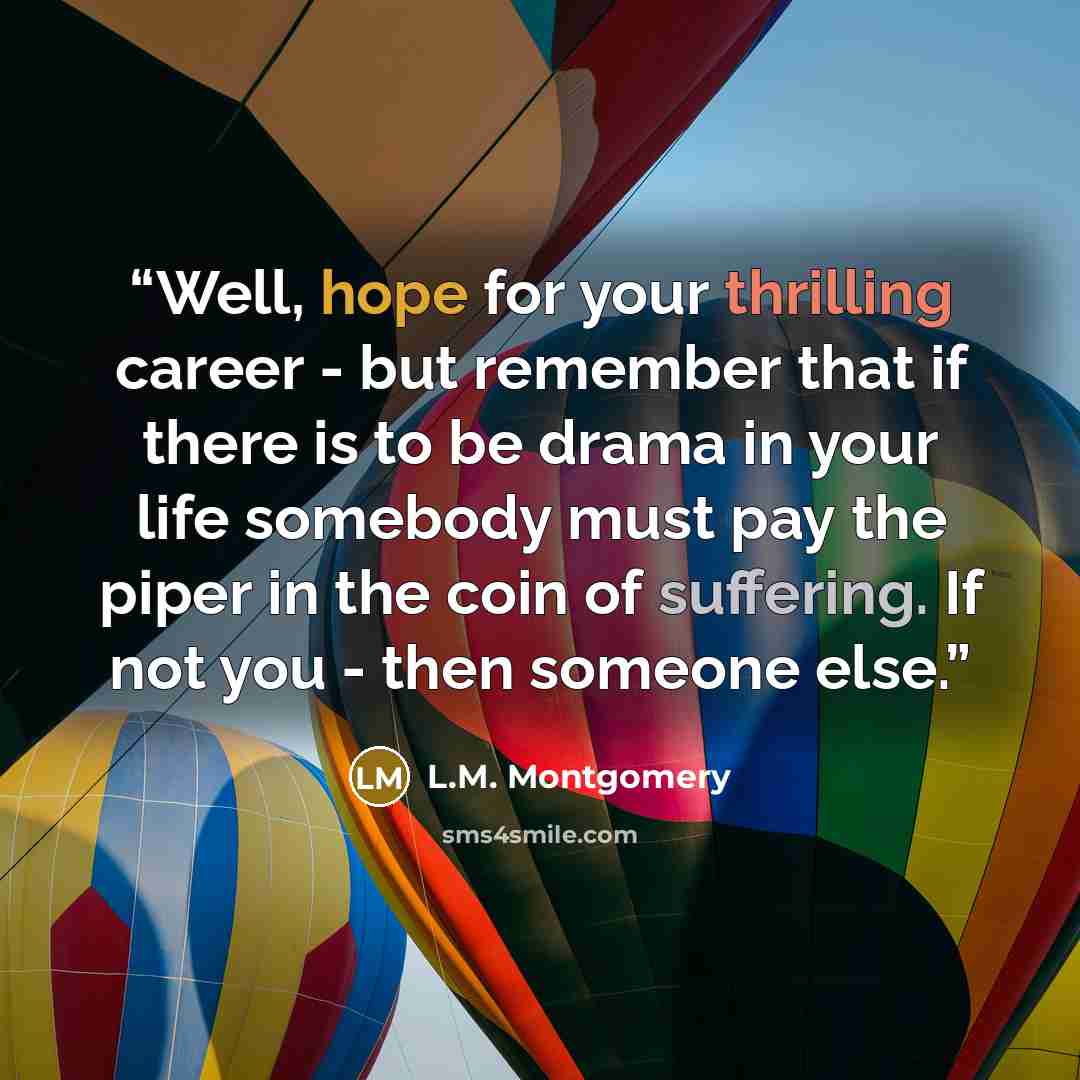 “Well, hope for your thrilling career - but remember that if there is to be drama in your life somebody must pay the piper in the coin of suffering. If not you - then someone else.” quote by L.M. Montgomery